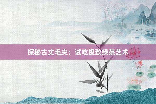 探秘古丈毛尖：试吃极致绿茶艺术